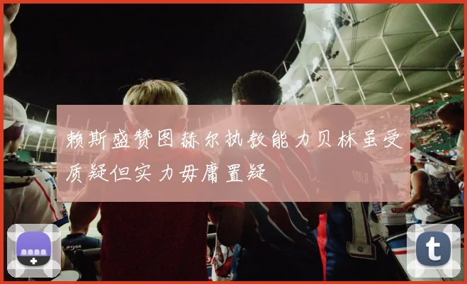 赖斯盛赞图赫尔执教能力贝林虽受质疑但实力毋庸置疑