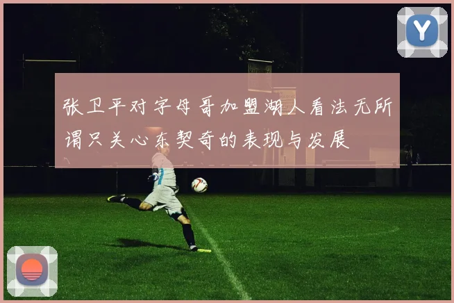 张卫平对字母哥加盟湖人看法无所谓只关心东契奇的表现与发展