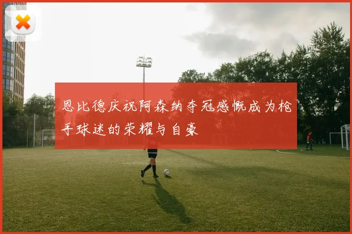 恩比德庆祝阿森纳夺冠感慨成为枪手球迷的荣耀与自豪