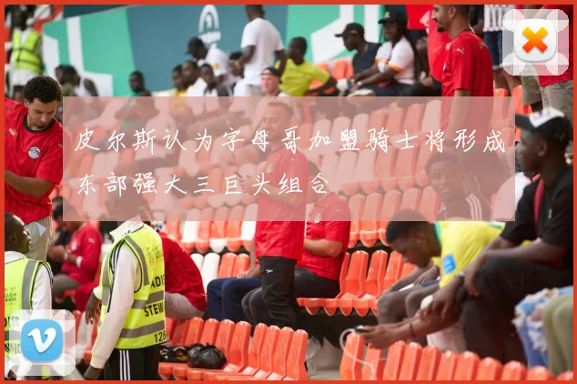 皮尔斯认为字母哥加盟骑士将形成东部强大三巨头组合