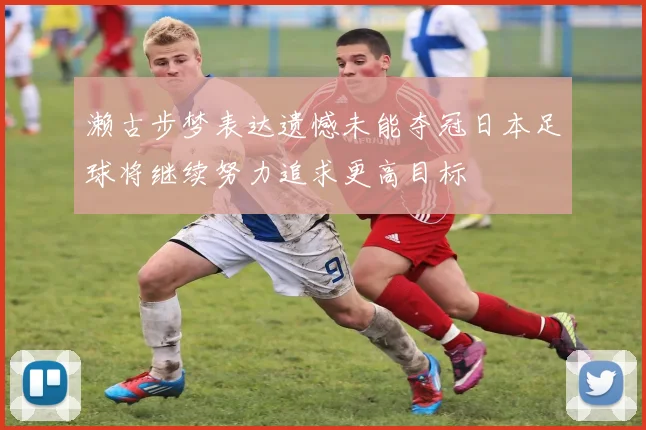濑古步梦表达遗憾未能夺冠日本足球将继续努力追求更高目标