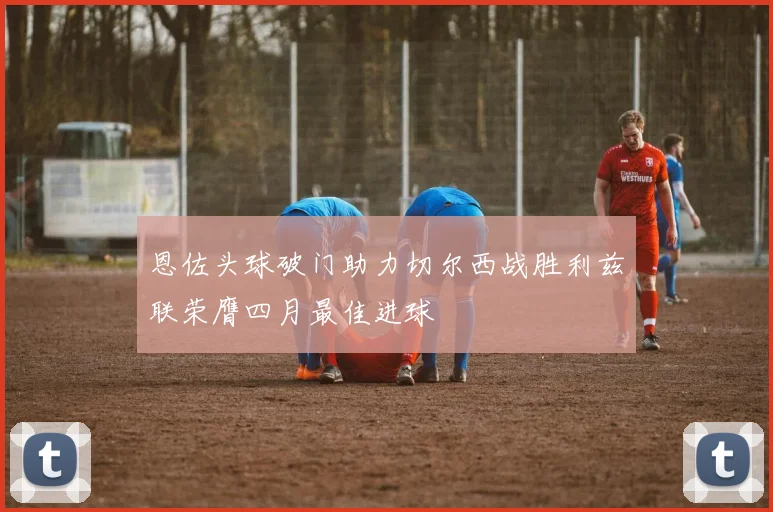 恩佐头球破门助力切尔西战胜利兹联荣膺四月最佳进球