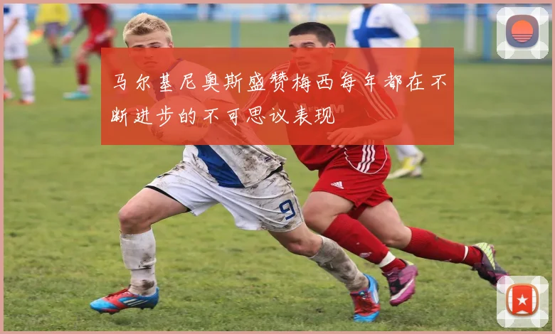 马尔基尼奥斯盛赞梅西每年都在不断进步的不可思议表现