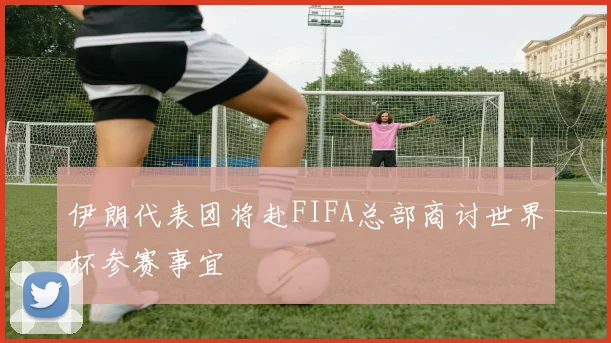 伊朗代表团将赴FIFA总部商讨世界杯参赛事宜