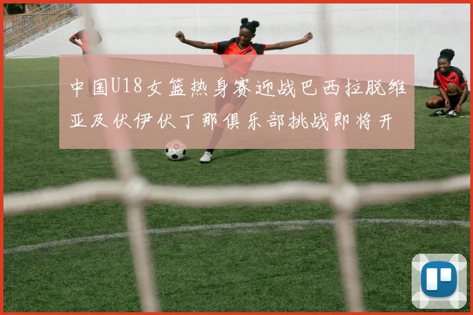 中国U18女篮热身赛迎战巴西拉脱维亚及伏伊伏丁那俱乐部挑战即将开启