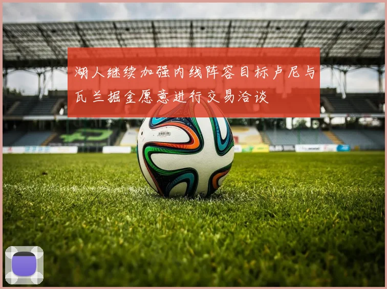 湖人继续加强内线阵容目标卢尼与瓦兰掘金愿意进行交易洽谈