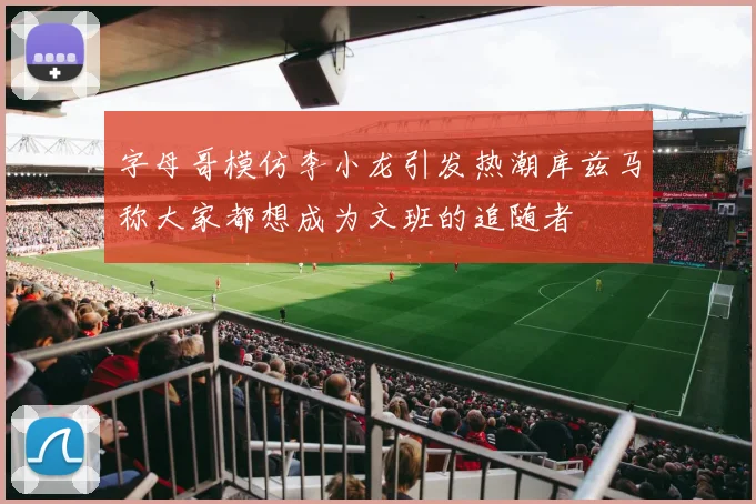 字母哥模仿李小龙引发热潮库兹马称大家都想成为文班的追随者