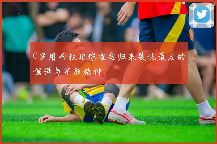 C罗用两粒进球宣告归来展现最后的倔强与不屈精神