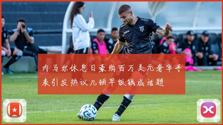 内马尔休息日豪购百万美元奢华手表引发热议几顿早饭钱成话题