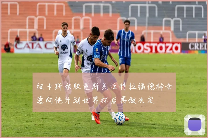 纽卡斯尔联重新关注特拉福德转会意向他计划世界杯后再做决定